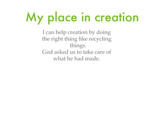 My place in creation I can help creation by doing the right thing like recycling things. God asked us to take care of what he had made.
