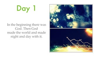 Day 1 In the beginning there was God. Then God made the world and made night and day with it.