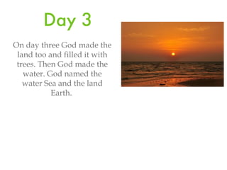 Day 3 On day three God made the land too and filled it with trees. Then God made the water. God named the water Sea and the land Earth.