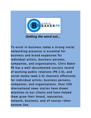 Getting the word out...


To excel in business today a strong social
networking presence is essential for
business and brand expansion for
individual artists, business persons,
companies, and organizations. Chris Baker
PR has a well-documented success record
of working public relations (PR 2.0), and
social media (web 2.0) channels effectively
for individual artists, business persons,
companies, and organizations. Over 500
international news stories have drawn
attention to our clients and have helped
them grow their brand, reputation,
network, business, and of course—their
bottom line.
 