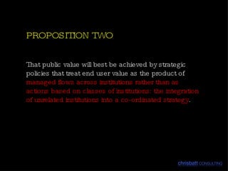 That  public value will best be achieved by strategic policies that treat end user value as the product of  managed flows across institutions rather than as actions based on classes of institutions: the integration of unrelated institutions into a co-ordinated strategy .  PROPOSITION TWO 