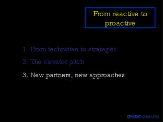 1. From technician to strategist 2. The elevator pitch 3. New partners, new approaches From reactive to proactive 