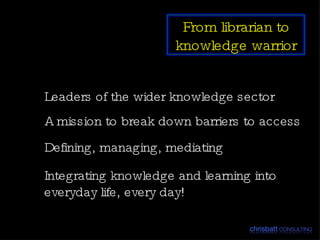 Leaders of the wider knowledge sector A mission to break down barriers to access Defining, managing, mediating Integrating knowledge and learning into everyday life, every day! From librarian to knowledge warrior 