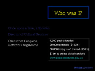 Once upon a time, a librarian Director of Cultural Services 4,300 public libraries 20,000 terminals ($150m) 30,000 library staff trained ($30m) $75m to create digital services www.peoplesnetwork.gov.uk Director of People’s Network Programme Who was I? 