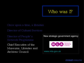 Once upon a time, a librarian Director of Cultural Services New strategic government agency www.mla.gov.uk Director of People’s Network Programme Chief Executive of the Museums, Libraries and Archives Council  Who was I? 