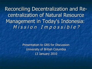 Reconciling Decentralization and Re-centralization of Natural Resource Management in Today's Indonesia :  M i s s i o n  I m p o s s i b l e ? Presentation to GRS for Discussion University of British Columbia 13 January 2010 