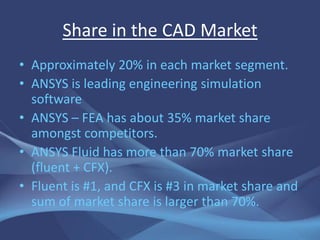Share in the CAD Market
• Approximately 20% in each market segment.
• ANSYS is leading engineering simulation
  software
• ANSYS – FEA has about 35% market share
  amongst competitors.
• ANSYS Fluid has more than 70% market share
  (fluent + CFX).
• Fluent is #1, and CFX is #3 in market share and
  sum of market share is larger than 70%.
 