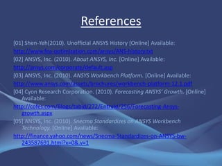 References
[01] Shen-Yeh(2010). Unofficial ANSYS History [Online] Available:
http://www.fea-optimization.com/ansys/ANS-history.txt
[02] ANSYS, Inc. (2010). About ANSYS, Inc. [Online] Available:
http://ansys.com/corporate/default.asp
[03] ANSYS, Inc. (2010). ANSYS Workbench Platform. [Online] Available:
http://www.ansys.com/assets/brochures/workbench-platform-12.1.pdf
[04] Cyon Research Corporation. (2010). Forecasting ANSYS’ Growth. [Online]
   Available:
http://cofes.com/Blogs/tabid/272/EntryId/256/Forecasting-Ansys-
   growth.aspx
[05] ANSYS, Inc. (2010). Snecma Standardizes on ANSYS Workbench
   Technology. [Online] Available:
http://finance.yahoo.com/news/Snecma-Standardizes-on-ANSYS-bw-
   243587691.html?x=0&.v=1
 