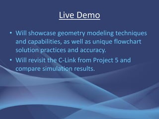 Live Demo
• Will showcase geometry modeling techniques
  and capabilities, as well as unique flowchart
  solution practices and accuracy.
• Will revisit the C-Link from Project 5 and
  compare simulation results.
 
