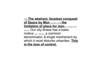 → The abstract, faceless conquest
of Space by Man (capitalized) → the
limitation of place for men (in small letters) (Ellul,
1964:328). Our city illness has a basic
motive (Lynch, 1984:364), a common
denominator; A single mechanism by
which it most disturbs urbanites. This
is the loss of control.
 