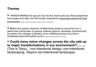 Themes
> TRANSFORMING the big-size city into the small-scale city where people feel
encouraged and able, and intrinsically rewarded for assuming control over their
environment (Krupat, 1985:207; discussed in relation to Tokyo in Jonas, 2007).
> Neither the passive observer of determined systems (consumer) nor a
determined manipulator of passive material (planner, developer, businessman),
but rather, the manager (cultivator) of an unfolding process occurring in
(scattered) personal locations (uchi) (based on Reiser and Umemoto, 2006:104)
> Could many minor changes across the city add up
to major transformations in our environment?(Sub Plan, 2009)
(This is Tokyo....non-intentional design, non-intentional
landscaping, Tokyo's non-intentional landscape).
 