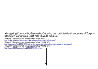 > Imagining/Constructing/Discussing/Debating the non-intentional landscape of Tokyo –
Interactive workshop at 3331 Arts Chiyoda example.
Tokyo-DIY-Gardening City Mapping Workshop MAP:
http://tokyo-diy-gardening.org/tokyo-diy-gardening-workshop-map/
Tokyo-DIY-Gardening City Mapping Workshop WRITE UP:
http://greenz.jp/en/2010/11/01/tokyo-diy-gardening-interactive-map-ready-for-exploring/
Tokyo-DIY-Gardening City Mapping Workshop WRITE UP:
http://www.3331.jp/news/en/201008/000564.html
 