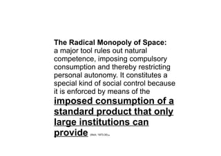 The Radical Monopoly of Space:
a major tool rules out natural
competence, imposing compulsory
consumption and thereby restricting
personal autonomy. It constitutes a
special kind of social control because
it is enforced by means of the
imposed consumption of a
standard product that only
large institutions can
provide (Illich, 1973:35).
 