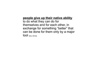 people give up their native ability
to do what they can do for
themselves and for each other, in
exchange for something “better” that
can be done for them only by a major
tool (Illich, 1973:36)
 