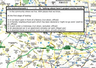 The kokonohanashi (「ここの話」 lit. 'talking about here') project works locally
- in the community where we live. With places that we know.
At the first stage of testing:
> A run-down park in front of a factory (run-down, official)
> A friendly neighbourhood park which has been declared a 'night no-go zone' (well-ke
pt, official)
> A park under a motorway (run-down, secluded, official)
> An abondoned car in an apartment complex car park (illegal use)
> A deserted house on a school route (run-down, private property)
Image: Western Tokyo (Google Maps)
 