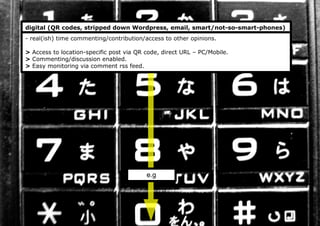 digital (QR codes, stripped down Wordpress, email, smart/not-so-smart-phones)
- real(ish) time commenting/contribution/access to other opinions.
> Access to location-specific post via QR code, direct URL – PC/Mobile.
> Commenting/discussion enabled.
> Easy monitoring via comment rss feed.
e.g
 