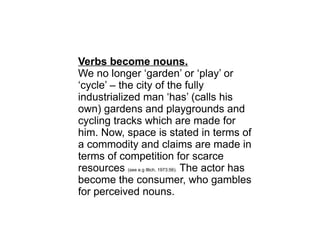Verbs become nouns.
We no longer ‘garden’ or ‘play’ or
‘cycle’ – the city of the fully
industrialized man ‘has’ (calls his
own) gardens and playgrounds and
cycling tracks which are made for
him. Now, space is stated in terms of
a commodity and claims are made in
terms of competition for scarce
resources (see e.g Illich, 1973:56). The actor has
become the consumer, who gambles
for perceived nouns.
 