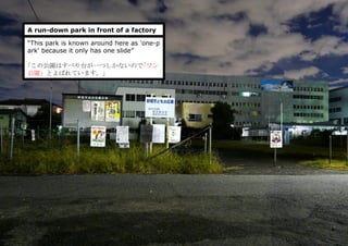 A run-down park in front of a factory
“This park is known around here as 'one-p
ark' because it only has one slide”
｢この公園はすべり台が一つしかないので｢ワン
公園」とよばれています。」
 