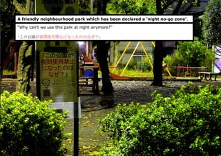A friendly neighbourhood park which has been declared a 'night no-go zone'.
“Why can't we use this park at night anymore?”
｢この公園が夜間使用禁止になったのはなぜ？」
 