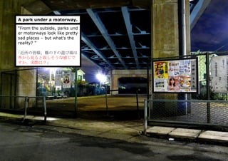 A park under a motorway.
“From the outside, parks und
er motorways look like pretty
sad places – but what's the
reality? ”
｢近所の皆様、橋の下の遊び場は
外から見ると寂しそうな感じで
すか、実際は？」
 