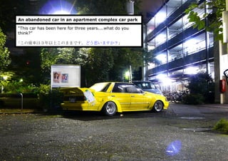 An abandoned car in an apartment complex car park
“This car has been here for three years....what do you
think?”
｢この廃車は３年以上このままです。どう思いますか？」
 