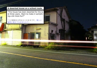 A deserted house on a school route
“This house has been deserted for the la
st three years. Want to make it somethi
ng a bit more fun?”
｢この廃屋は３年以上このままです。楽しい
場所に変えてみませんか？」
 