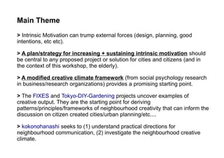 Main Theme
> Intrinsic Motivation can trump external forces (design, planning, good
intentions, etc etc).
> A plan/strategy for increasing + sustaining intrinsic motivation should
be central to any proposed project or solution for cities and citizens (and in
the context of this workshop, the elderly).
> A modified creative climate framework (from social psychology research
in business/research organizations) provides a promising starting point.
> The FIXES and Tokyo-DIY-Gardening projects uncover examples of
creative output. They are the starting point for deriving
patterns/principles/frameworks of neighbourhood creativity that can inform the
discussion on citizen created cities/urban planning/etc....
> kokonohanashi seeks to (1) understand practical directions for
neighbourhood communication, (2) investigate the neighbourhood creative
climate.
 