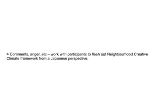 > Comments, anger, etc – work with participants to flesh out Neighbourhood Creative
Climate framework from a Japanese perspective.
 