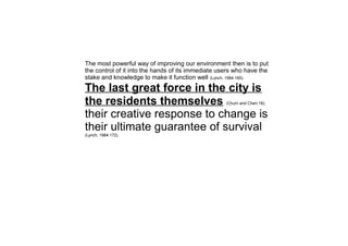 The most powerful way of improving our environment then is to put
the control of it into the hands of its immediate users who have the
stake and knowledge to make it function well (Lynch, 1984:165).
The last great force in the city is
the residents themselves (Orum and Chen:18);
their creative response to change is
their ultimate guarantee of survival
(Lynch, 1984:172).
 