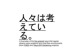 人々は考
えてい
る。> Examples of the fine grained ways that regular
citizens solve problems and mold their environments
(from FIXES and Tokyo-DIY-Gardening projects).
 