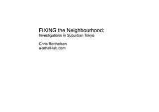 FIXING the Neighbourhood:
Investigations in Suburban Tokyo
Chris Berthelsen
a-small-lab.com
 