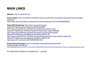 MAIN LINKS
Website: http://a-small-lab.com
Fixes Project: http://a-small-lab.com/fixes/ (resource) and http://a-small-lab.com/projects/fixes/ (project
overview)
Flickr Sets: http://www.flickr.com/photos/a-small-lab/collections/72157623668988392/
Tokyo-DIY-Gardening: http://tokyo-diy-gardening.org
Tokyo-DIY-Gardening City Mapping Workshop MAP:
http://tokyo-diy-gardening.org/tokyo-diy-gardening-workshop-map/
Tokyo-DIY-Gardening: Personal Impact of Urban Green Space MODEL:
http://tokyo-diy-gardening.org/personal-impact-of-urban-green-space/
Tokyo-DIY-Gardening City Mapping Workshop WRITE UP:
http://greenz.jp/en/2010/11/01/tokyo-diy-gardening-interactive-map-ready-for-exploring/
Tokyo-DIY-Gardening City Mapping Workshop WRITE UP:
http://www.3331.jp/news/en/201008/000564.html
Kokonohanashi Project: http://a-small-lab.com/projects/kokonohanashi/
Kokonohanashi WRITE UP:
http://tokyogreenspace.com/2010/11/04/%e3%81%93%e3%81%93%e3%81%ae%e8%a9%b1-koko-no-hanashi-talking-about-here/
For references to literature, concepts etc in – just ask!
 
