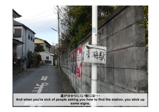道が分かりにくい街には・・・
And when you're sick of people asking you how to find the station, you stick up
some signs.
 
