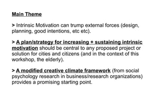 Main Theme
> Intrinsic Motivation can trump external forces (design,
planning, good intentions, etc etc).
> A plan/strategy for increasing + sustaining intrinsic
motivation should be central to any proposed project or
solution for cities and citizens (and in the context of this
workshop, the elderly).
> A modified creative climate framework (from social
psychology research in business/research organizations)
provides a promising starting point.
 