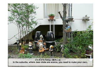 ジャズクラブのない郊外には・・・・・
In the suburbs, where Jazz clubs are scarce, you need to make your own..
 