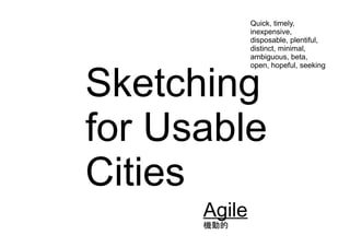 Sketching
for Usable
Cities
Agile
機動的
Quick, timely,
inexpensive,
disposable, plentiful,
distinct, minimal,
ambiguous, beta,
open, hopeful, seeking
 