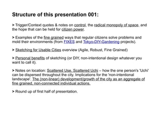 Structure of this presentation 001:
> Trigger/Context quotes & notes on control, the radical monopoly of space, and
the hope that can be held for citizen power.
> Examples of the fine grained ways that regular citizens solve problems and
mold their environments (from FIXES and Tokyo-DIY-Gardening projects).
> Sketching for Usable Cities overview (Agile, Robust, Fine Grained)
> Personal benefits of sketching (or DIY, non-intentional design whatever you
want to call it).
> Notes on location: Scattered Use, Scattered Uchi – how the one person's 'Uchi'
can be dispersed throughout the city. Implications for the 'non-intentional
landscape'. The (non-linear) development/growth of the city as an aggregate of
fine grained, non-connected individual actions.
> Round up of first half of presentation.
 