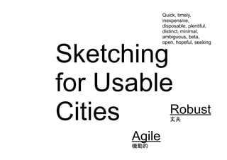 Sketching
for Usable
Cities
Agile
Robust
丈夫
Quick, timely,
inexpensive,
disposable, plentiful,
distinct, minimal,
ambiguous, beta,
open, hopeful, seeking
Agile
機動的
 