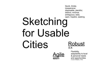 Sketching
for Usable
Cities
Agile
Robust
Flexibility,
adaptability to local
& personal needs
and opportunities
(Turner & Roberts, 1975)
Quick, timely,
inexpensive,
disposable, plentiful,
distinct, minimal,
ambiguous, beta,
open, hopeful, seeking
Agile
機動的
Robust
丈夫
 