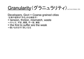 Granularity（グラニュラリティ）(e.g Turner & Roberts, 1975)
Developers, Govt = Coarse grained cities
（企業や政府が「作る」のは粗粒子）
= tension, friction, mismatch, waste
＝ストレス、不安、摩擦、不一致、無駄
= the first to suffer are the weak
＝弱いものはすぐ苦しくなる
 