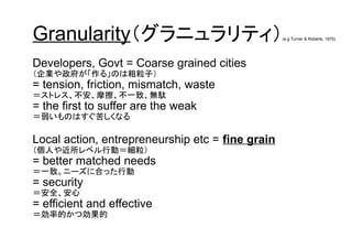 Granularity（グラニュラリティ）(e.g Turner & Roberts, 1975)
Developers, Govt = Coarse grained cities
（企業や政府が「作る」のは粗粒子）
= tension, friction, mismatch, waste
＝ストレス、不安、摩擦、不一致、無駄
= the first to suffer are the weak
＝弱いものはすぐ苦しくなる
Local action, entrepreneurship etc = fine grain
（個人や近所レベル行動＝細粒）
= better matched needs
＝一致。ニーズに合った行動
= security
＝安全、安心
= efficient and effective
＝効率的かつ効果的
 