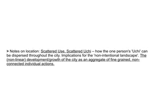 > Notes on location: Scattered Use, Scattered Uchi – how the one person's 'Uchi' can
be dispersed throughout the city. Implications for the 'non-intentional landscape'. The
(non-linear) development/growth of the city as an aggregate of fine grained, non-
connected individual actions.
 