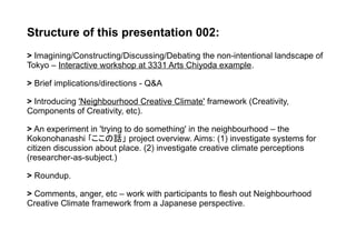 Structure of this presentation 002:
> Imagining/Constructing/Discussing/Debating the non-intentional landscape of
Tokyo – Interactive workshop at 3331 Arts Chiyoda example.
> Brief implications/directions - Q&A
> Introducing 'Neighbourhood Creative Climate' framework (Creativity,
Components of Creativity, etc).
> An experiment in 'trying to do something' in the neighbourhood – the
Kokonohanashi ｢ここの話」 project overview. Aims: (1) investigate systems for
citizen discussion about place. (2) investigate creative climate perceptions
(researcher-as-subject.)
> Roundup.
> Comments, anger, etc – work with participants to flesh out Neighbourhood
Creative Climate framework from a Japanese perspective.
 
