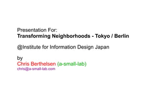 Presentation For:
Transforming Neighborhoods - Tokyo / Berlin
@Institute for Information Design Japan
by
Chris Berthelsen (a-small-lab)
chris@a-small-lab.com
 