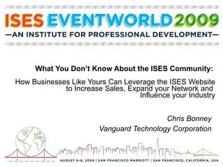 What You Don’t Know About the ISES Community:  How Businesses Like Yours Can Leverage the ISES Website to Increase Sales, Expand your Network and  Influence your Industry Chris Bonney Vanguard Technology Corporation 