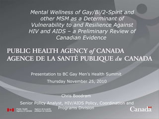 Presentation to BC Gay Men’s Health Summit  Thursday November 25, 2010 Chris Boodram  Senior Policy Analyst, HIV/AIDS Policy, Coordination and Programs Division  Mental Wellness of Gay/Bi/2-Spirit and other MSM as a Determinant of Vulnerability to and Resilience Against HIV and AIDS – a Preliminary Review of Canadian Evidence  