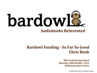 Audiobooks	
  Reinvented



Bardowl	
  Funding	
  -­	
  So	
  Far	
  So	
  Good
                                   Chris	
  Book
                             BEN	
  Tech	
  Startup	
  School
                         Thursday	
  20th	
  October	
  	
  2011
                              Bath	
  Innovation	
  Centre

                                      Confidential ©2011 Bardowl Limited
 