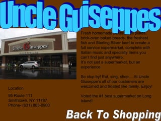 Back To Shopping  Location  95 Route 111  Smithtown, NY 11787  Phone- (631) 863-0900 Fresh homemade pastas, deli plates, brick-oven baked breads, the freshest fish and Sterling Silver beef to create a full service supermarket, complete with Italian music and specialty items you can’t find just anywhere.  It’s not just a supermarket, but an experience  So stop by! Eat, sing, shop… At Uncle Giuseppe’s all of our customers are welcomed and treated like family. Enjoy! Voted the #1 best supermarket on Long Island! Uncle Guiseppes 