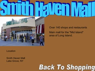 Back To Shopping  Smith Haven Mall Over 140 shops and restaurants  Main mall for the "Mid Island" area of Long Island.  Location Smith Haven Mall  Lake Grove, NY 