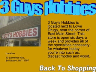 3 Guy's Hobbies is located next to Lowe Drugs, near the corner of East Main Street. This store is open six days a week and provides all of the specialties necessary for whatever hobby you're into such as, diecast modes and wood. Back To Shopping  3 Guys Hobbies Location 10 Lawrence Ave, Smithtown, NY 11787  